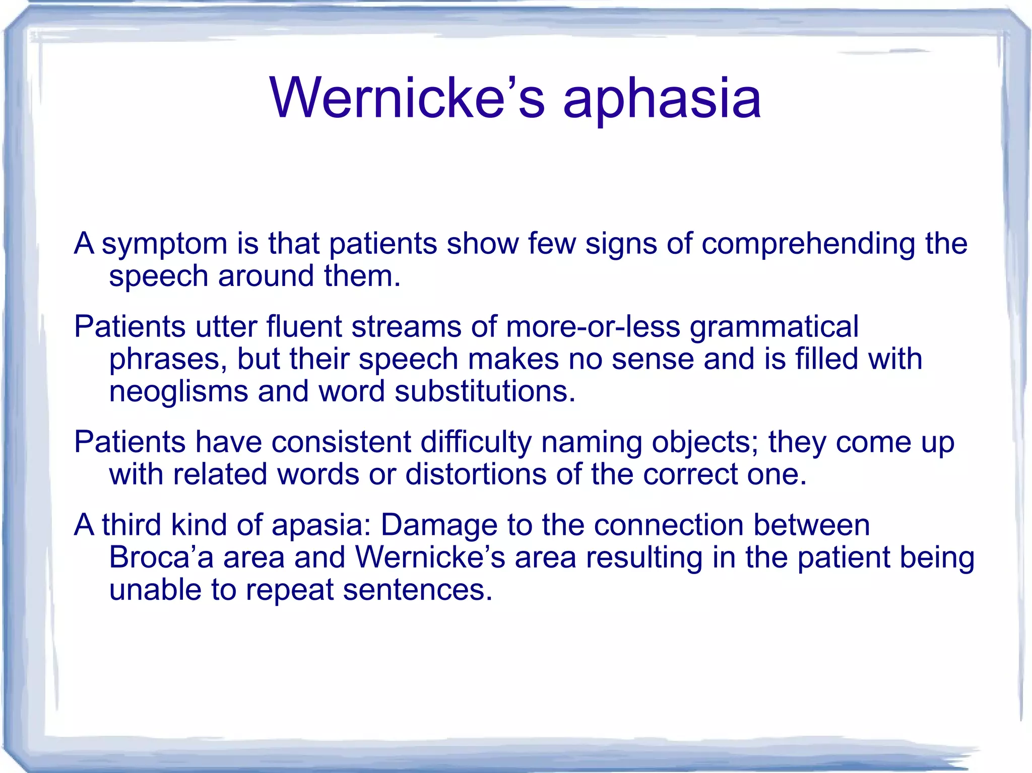 Wernicke’s aphasia A symptom is that patients show few signs of comprehending the speech around them.  Patients utter fluent streams of more-or-less grammatical phrases, but their speech makes no sense and is filled with neoglisms and word substitutions. Patients have consistent difficulty naming objects; they come up with related words or distortions of the correct one. A third kind of apasia: Damage to the connection between Broca’a area and Wernicke’s area resulting in the patient being unable to repeat sentences. 
