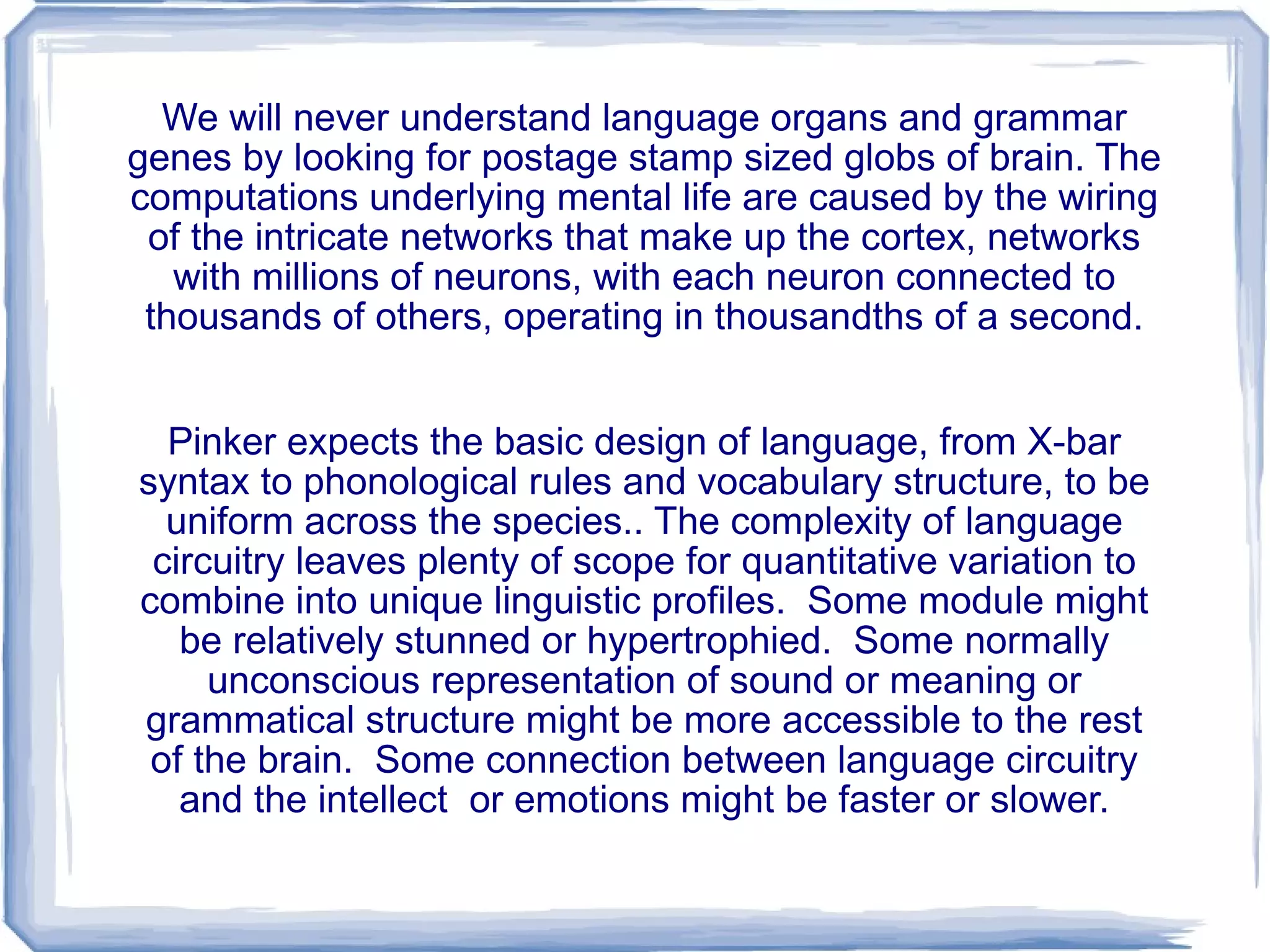 We will never understand language organs and grammar genes by looking for postage stamp sized globs of brain. The computations underlying mental life are caused by the wiring of the intricate networks that make up the cortex, networks with millions of neurons, with each neuron connected to thousands of others, operating in thousandths of a second. Pinker expects the basic design of language, from X-bar syntax to phonological rules and vocabulary structure, to be uniform across the species.. The complexity of language circuitry leaves plenty of scope for quantitative variation to combine into unique linguistic profiles.  Some module might be relatively stunned or hypertrophied.  Some normally unconscious representation of sound or meaning or grammatical structure might be more accessible to the rest of the brain.  Some connection between language circuitry and the intellect  or emotions might be faster or slower. 