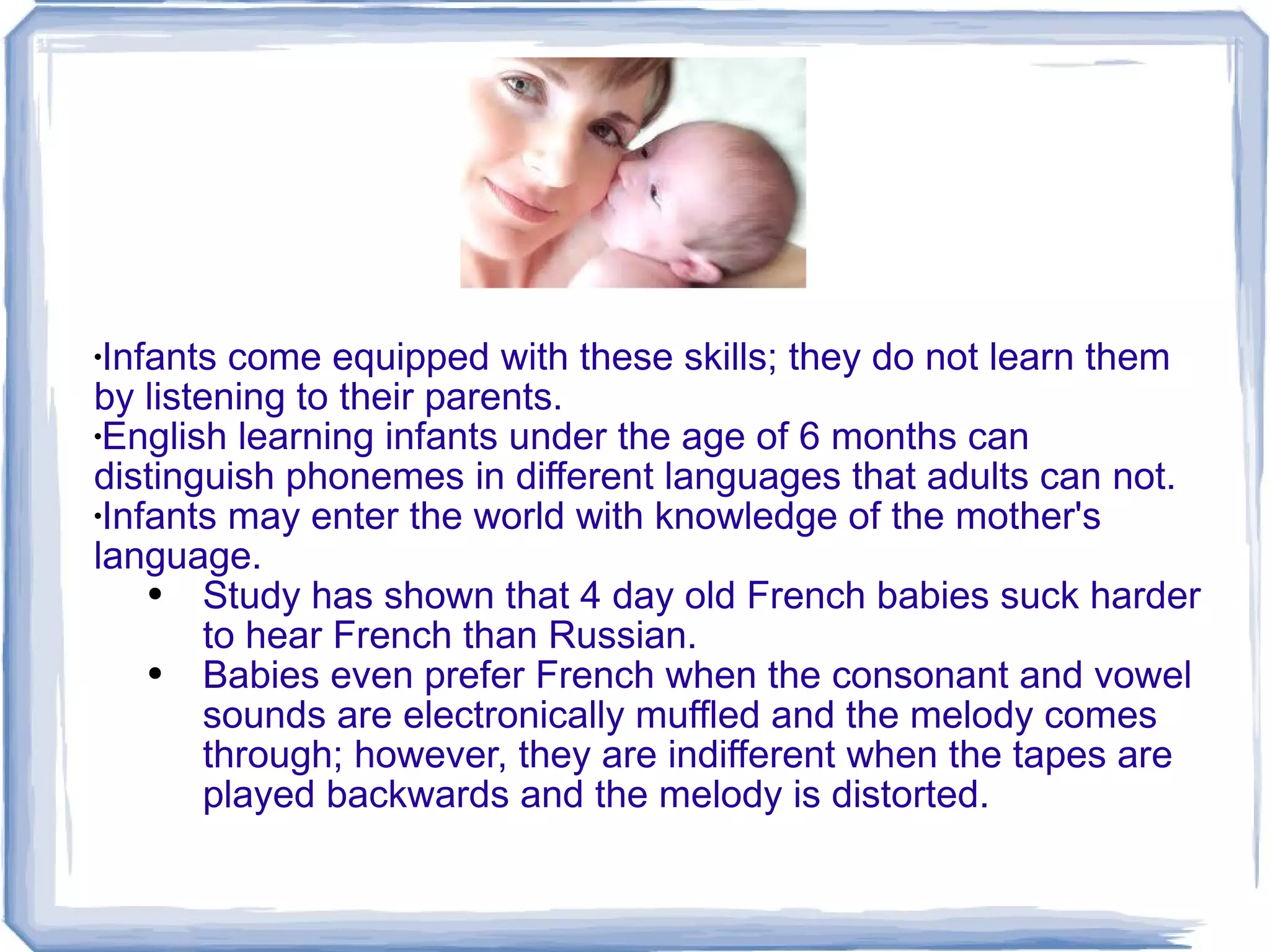 Infants come equipped with these skills; they do not learn them by listening to their parents. English learning infants under the age of 6 months can distinguish phonemes in different languages that adults can not. Infants may enter the world with knowledge of the mother's language. Study has shown that 4 day old French babies suck harder to hear French than Russian.  Babies even prefer French when the consonant and vowel sounds are electronically muffled and the melody comes through; however, they are indifferent when the tapes are played backwards and the melody is distorted. 