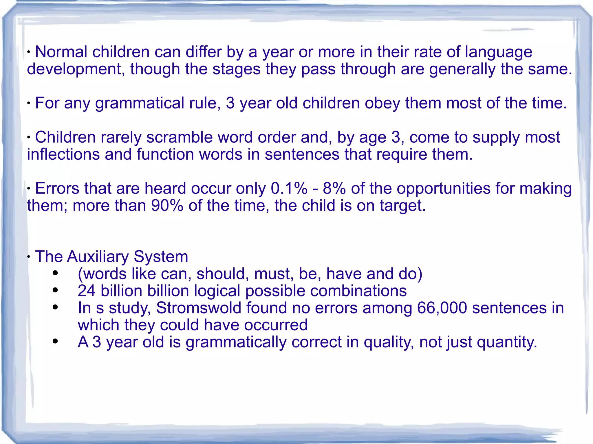 Normal children can differ by a year or more in their rate of language development, though the stages they pass through are generally the same. For any grammatical rule, 3 year old children obey them most of the time. Children rarely scramble word order and, by age 3, come to supply most inflections and function words in sentences that require them. Errors that are heard occur only 0.1% - 8% of the opportunities for making them; more than 90% of the time, the child is on target. The Auxiliary System (words like can, should, must, be, have and do) 24 billion billion logical possible combinations In s study, Stromswold found no errors among 66,000 sentences in which they could have occurred A 3 year old is grammatically correct in quality, not just quantity. 