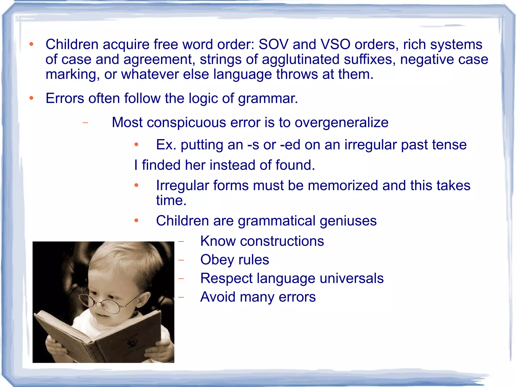 Children acquire free word order: SOV and VSO orders, rich systems of case and agreement, strings of agglutinated suffixes, negative case marking, or whatever else language throws at them. Errors often follow the logic of grammar. Most conspicuous error is to overgeneralize Ex. putting an -s or -ed on an irregular past tense I finded her instead of found. Irregular forms must be memorized and this takes time. Children are grammatical geniuses Know constructions Obey rules Respect language universals Avoid many errors  