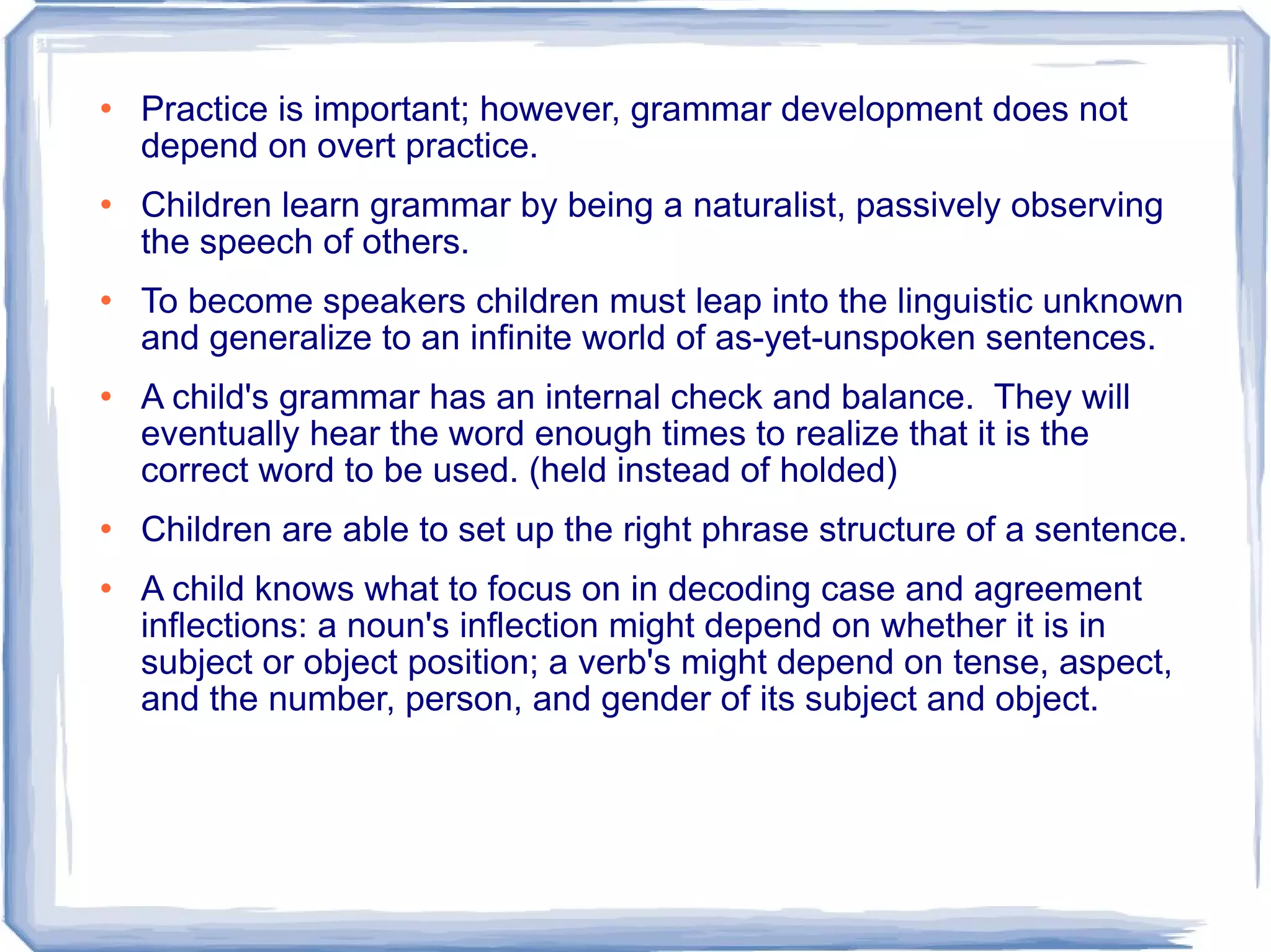 Practice is important; however, grammar development does not depend on overt practice. Children learn grammar by being a naturalist, passively observing the speech of others. To become speakers children must leap into the linguistic unknown and generalize to an infinite world of as-yet-unspoken sentences. A child's grammar has an internal check and balance.  They will eventually hear the word enough times to realize that it is the correct word to be used. (held instead of holded) Children are able to set up the right phrase structure of a sentence. A child knows what to focus on in decoding case and agreement inflections: a noun's inflection might depend on whether it is in subject or object position; a verb's might depend on tense, aspect, and the number, person, and gender of its subject and object.  