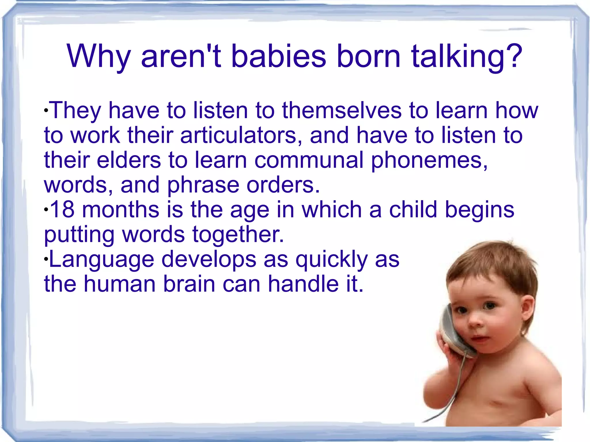 Why aren't babies born talking? They have to listen to themselves to learn how to work their articulators, and have to listen to their elders to learn communal phonemes, words, and phrase orders. 18 months is the age in which a child begins putting words together. Language develops as quickly as  the human brain can handle it. 