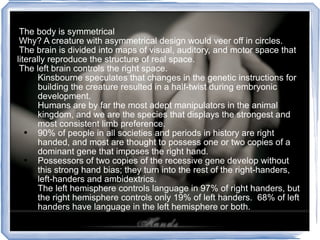 The body is symmetrical Why? A creature with asymmetrical design would veer off in circles.  The brain is divided into maps of visual, auditory, and motor space that literally reproduce the structure of real space. The left brain controls the right space. Kinsbourne speculates that changes in the genetic instructions for building the creature resulted in a half-twist during embryonic development. Humans are by far the most adept manipulators in the animal kingdom, and we are the species that displays the strongest and most consistent limb preference. 90% of people in all societies and periods in history are right handed, and most are thought to possess one or two copies of a dominant gene that imposes the right hand. Possessors of two copies of the recessive gene develop without this strong hand bias; they turn into the rest of the right-handers, left-handers and ambidextrics. The left hemisphere controls language in 97% of right handers, but the right hemisphere controls only 19% of left handers.  68% of left handers have language in the left hemisphere or both. 