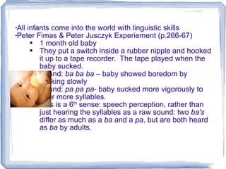 All infants come into the world with linguistic skills Peter Fimas & Peter Jusczyk Experiement (p.266-67) 1 month old baby They put a switch inside a rubber nipple and hooked it up to a tape recorder.  The tape played when the baby sucked.  Sound:  ba ba ba  – baby showed boredom by sucking slowly Sound:  pa pa pa - baby sucked more vigorously to hear more syllables. This is a 6 th  sense: speech perception, rather than just hearing the syllables as a raw sound: two  ba's  differ as much as a  ba  and a  pa , but are both heard as  ba  by adults. 