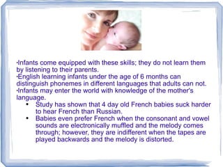 Infants come equipped with these skills; they do not learn them by listening to their parents. English learning infants under the age of 6 months can distinguish phonemes in different languages that adults can not. Infants may enter the world with knowledge of the mother's language. Study has shown that 4 day old French babies suck harder to hear French than Russian.  Babies even prefer French when the consonant and vowel sounds are electronically muffled and the melody comes through; however, they are indifferent when the tapes are played backwards and the melody is distorted. 