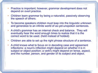 Practice is important; however, grammar development does not depend on overt practice. Children learn grammar by being a naturalist, passively observing the speech of others. To become speakers children must leap into the linguistic unknown and generalize to an infinite world of as-yet-unspoken sentences. A child's grammar has an internal check and balance.  They will eventually hear the word enough times to realize that it is the correct word to be used. (held instead of holded) Children are able to set up the right phrase structure of a sentence. A child knows what to focus on in decoding case and agreement inflections: a noun's inflection might depend on whether it is in subject or object position; a verb's might depend on tense, aspect, and the number, person, and gender of its subject and object.  