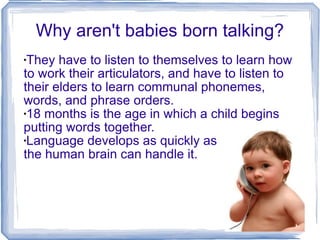 Why aren't babies born talking? They have to listen to themselves to learn how to work their articulators, and have to listen to their elders to learn communal phonemes, words, and phrase orders. 18 months is the age in which a child begins putting words together. Language develops as quickly as  the human brain can handle it. 
