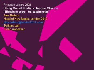 Pinkerton Lecture 2008 Using Social Media to Inspire Change (Slideshare users – full text in notes) Alex Balfour Head of New Media, London 2012 [email_address] Twittter: balf Flickr: awbalfour 