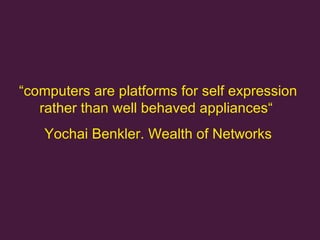 “ computers are platforms for self expression rather than well behaved appliances “  Yochai Benkler. Wealth of Networks 