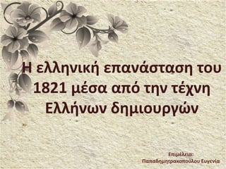 Η ελληνική επανάσταση του
1821 μέσα από την τέχνη
Ελλήνων δημιουργών
Επιμέλεια:
Παπαδημητρακοπούλου Ευγενία
 