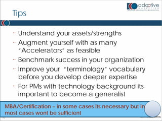 Tips

     ¨   Understand your assets/strengths
     ¨   Augment yourself with as many
         “Accelerators” as feasible
     ¨   Benchmark success in your organization
     ¨   Improve your “terminology” vocabulary
         before you develop deeper expertise
     ¨   For PMs with technology background its
         important to become a generalist
 MBA/Certification – in some cases its necessary but in
 most cases wont be sufficient
10
 