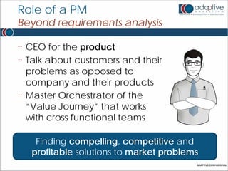 Role of a PM
Beyond requirements analysis

¨   CEO for the product
¨   Talk about customers and their
    problems as opposed to
    company and their products
¨   Master Orchestrator of the
    “Value Journey” that works
    with cross functional teams

      Finding compelling, competitive and
     profitable solutions to market problems
 