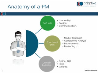 Anatomy of a PM

                               • Leadership
                 Soft skills   • Passion
                               • Communication..




                                    • Market Research
                                    • Competitive Analysis
                     Functional
                                    • Requirements
                        Skills
                                    • Positioning…..




                               • Online, B2C
                Domain
                               • Telco
                Expertise
                               • Security..
4
 