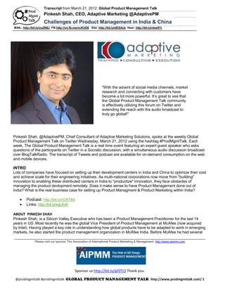 Transcript from March 21, 2012: Global Product Management Talk
                     Pinkesh Shah, CEO, Adaptive Marketing @AdaptivePM
                     Challenges of Product Management in India & China
MAIL: http://bit.ly/ouZN8J FB:http://on.fb.me/ncKUD8 Site: http://bit.ly/dESAcb Hear: http://bit.ly/nbw9Yr




                                                               "With the advent of social media channels, market
                                                               research and connecting with customers have
                                                               become a lot more powerful. It’s great to see that
                                                               the Global Product Management Talk community
                                                               is effectively utilizing this forum on Twitter and
                                                               extending the reach with the audio broadcast to
                                                               truly go global!"




Pinkesh Shah, @AdaptivePM, Chief Consultant of Adaptive Marketing Solutions, spoke at the weekly Global
Product Management Talk on Twitter Wednesday, March 21, 2012 using the hashtag #ProdMgmtTalk. Each
week, The Global Product Management Talk is a real time event featuring an expert guest speaker who asks
questions of the participants on Twitter in a Socratic discussion, with a simultaneous audio discussion broadcast
over BlogTalkRadio. The transcript of Tweets and podcast are available for on-demand consumption on the web
and mobile devices.

INTRO
Lots of companies have focused on setting up their development centers in India and China to optimize their cost
and achieve scale for their engineering initiatives. As multi-national corporations now move from "building"
innovation to enabling these distributed centers in India to "productize" innovation, they face obstacles of
managing the product devlopment remotely. Does it make sense to have Product Management done out of
India? What is the real business case for setting up Product Managment & Product Marketing within India?

       Podcast: http://bit.ly/xOATBd
       Links: http://bit.ly/xgL6vK

ABOUT PINKESH SHAH
Pinkesh Shah, is a Silicon Valley Executive who has been a Product Management Practitioner for the last 14
years in US. Most recently he was the global Vice President of Product Management at McAfee (now acquired
by Intel). Having played a key role in understanding how global products have to be adapted to work in emerging
markets, he also started the product management organization in McAfee India. Before McAfee he had several
 _______________________________________________________________________________________________
              Please visit our sponsor The Association of International Product Marketing & Management http://www.aipmm.com




                                           Sponsor us http://bit.ly/gF0Tt3 Thank you.

 @prodmgmttalk #prodmgmttalk                                                                      http://www.prodmgmttalk.com/ 1
 