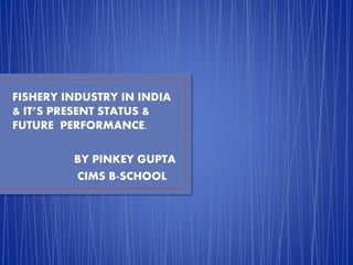 FISHERY INDUSTRY IN INDIA 
& IT’S PRESENT STATUS & 
FUTURE PERFORMANCE. 
BY PINKEY GUPTA 
CIMS B-SCHOOL 
 