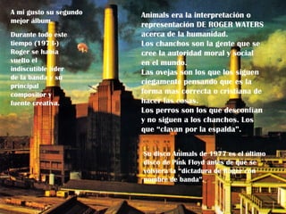 A mi gusto su segundo   Animals era la interpretación o
mejor álbum.
                        representación DE ROGER WATERS
Durante todo este       acerca de la humanidad.
tiempo (1973-)          Los chanchos son la gente que se
Roger se había          cree la autoridad moral y social
vuelto el               en el mundo.
indiscutible líder      Las ovejas son los que los siguen
de la banda y su
                        ciegamente pensando que es la
principal
compositor y            forma mas correcta o cristiana de
fuente creativa.        hacer las cosas.
                        Los perros son los que desconfían
                        y no siguen a los chanchos. Los
                        que “clavan por la espalda”.


                        Su disco Animals de 1977 es el último
                        disco de Pink Floyd antes de que se
                        volviera la “dictadura de Roger con
                        nombre de banda”.
 