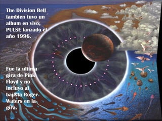 The Division Bell
 “The Division Bell”, lanzado en
tambien el ultimo álbum de
 1994 fue tuvo un
album enPink Floyd.
 estudio de vivo;
PULSE lanzado elya querían
 Gilmour y los demás
 retirarse y pensar en cosas mas
año 1996.
 chicas (son 30 años de carrera).


 El álbum fue muy bien vendido, (multi-
 platino en 3 paises) aunque recibio
 criticas muy duras.
Fue la ultima
 Tom Sinclair (ENTERTAINMENT WEEKLY)
gira deavaricia es la única explicación
 dijo: la Pink
Floyd ypara este álbum simple y
 posible no
 estúpido, notable por la fusión de rock
incluyo alpomposo y new age que
 progresivo
bajista Roger
 pone enfermo"
Waters en la a clasificarlo de
 Roger Waters llego
gira.
 BASURA.
 