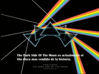 Pero no fue hasta 1973 que                   En ese mismo año lanzaron “The
la banda se hizo sensación.                  Dark Side of The Moon”. Un álbum
                                             que los coloco como la banda mas
                                             conocida en la tierra durante esos
                                             años.




La banda comenzó a tocar
en estadios repletos                                The Dark side of The
alrededor del mundo y fue                           Moon es un álbum
este álbum el que los volvió                        progresivo el cual se
rico (estaban teniendo                              escucha de principio a
dificultades económicas Side
              The Dark         Of The Moon es actualmente el
                                                    fin. Es una historia.
últimamente). Nick Mason mas
              8to disco        vendido de la historia. sobre las
                                                    Trata
inicio una colección de                             dificultades y los
autos lujosos y Waters y                            problemas de la
Gilmour se compraron                                humanidad (locura,
mansiones en el campo.                              dinero, mortalidad…)
 