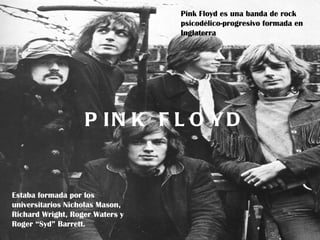 Pink Floyd es una banda de rock
                                 psicodélico-progresivo formada en
                                 Inglaterra




                   P IPink F L O Y D
                      N K Floyd


Estaba formada por los
universitarios Nicholas Mason,
Richard Wright, Roger Waters y
Roger “Syd” Barrett.
 