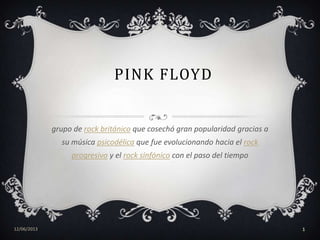 PINK FLOYD
grupo de rock británico que cosechó gran popularidad gracias a
su música psicodélica que fue evolucionando hacia el rock
progresivo y el rock sinfónico con el paso del tiempo
12/06/2013 1
 