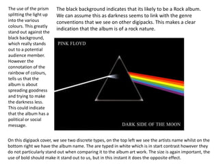 The use of the prism 
splitting the light up 
into the various 
colours. This greatly 
stand out against the 
black background, 
which really stands 
out to a potential 
audience member. 
However the 
connotation of the 
rainbow of colours, 
tells us that the 
album is about 
spreading goodness 
and trying to make 
the darkness less. 
This could indicate 
that the album has a 
political or social 
message. 
The black background indicates that its likely to be a Rock album. 
We can assume this as darkness seems to link with the genre 
conventions that we see on other digipacks. This makes a clear 
indication that the album is of a rock nature. 
On this digipack cover, we see two discrete types, on the top left we see the artists name whilst on the 
bottom right we have the album name. The are typed in white which is in start contrast however they 
do not particularly stand out when comparing it to the album art work. The size is again important, the 
use of bold should make it stand out to us, but in this instant it does the opposite effect. 
