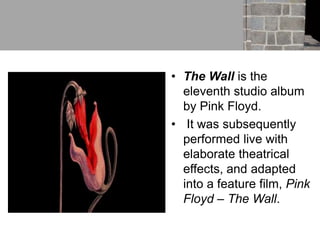 • The Wall is the
eleventh studio album
by Pink Floyd.
• It was subsequently
performed live with
elaborate theatrical
effects, and adapted
into a feature film, Pink
Floyd – The Wall.
 