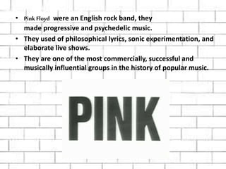 • Pink Floyd were an English rock band, they
made progressive and psychedelic music.
• They used of philosophical lyrics, sonic experimentation, and
elaborate live shows.
• They are one of the most commercially, successful and
musically influential groups in the history of popular music.
 