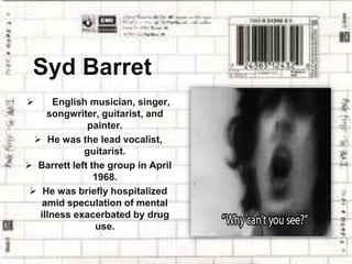 Syd Barret
 English musician, singer,
songwriter, guitarist, and
painter.
 He was the lead vocalist,
guitarist.
 Barrett left the group in April
1968.
 He was briefly hospitalized
amid speculation of mental
illness exacerbated by drug
use.
 