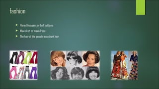 fashion
 Flared trousers or bell bottoms
 Maxi skirt or maxi dress
 The hair of the people was short hair
 