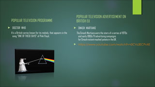 POPULAR TELEVISION PROGRAMME
 DOCTOR WHO
It's a British series known for its melody, that appears in the
song “ONE OF THESE DAYS” of Pink Floyd.
POPULAR TELEVISION ADVERTISEMENT ON
BRITISH EU
 SMASH MARTIANS
The Smash Martians were the stars of a series of 1970s
and early 1980s TV advertising campaigns
for Smash instant mashed potato in the UK.
 https://www.youtube.com/watch?v=0CVs3ECPvXE
 
