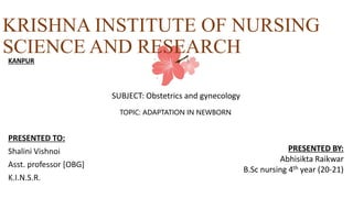 KRISHNA INSTITUTE OF NURSING
SCIENCE AND RESEARCH
PRESENTED TO:
Shalini Vishnoi
Asst. professor [OBG]
K.I.N.S.R.
KANPUR
PRESENTED BY:
Abhisikta Raikwar
B.Sc nursing 4th year (20-21)
SUBJECT: Obstetrics and gynecology
TOPIC: ADAPTATION IN NEWBORN
 