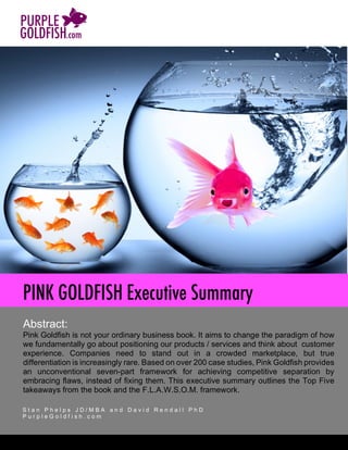 [Type	text]
Abstract:
Pink Goldfish is not your ordinary business book. It aims to change the paradigm of how
we fundamentally go about positioning our products / services and think about customer
experience. Companies need to stand out in a crowded marketplace, but true
differentiation is increasingly rare. Based on over 200 case studies, Pink Goldfish provides
an unconventional seven-part framework for achieving competitive separation by
embracing flaws, instead of fixing them. This executive summary outlines the Top Five
takeaways from the book and the F.L.A.W.S.O.M. framework.	
S t a n P h e l p s J D / M B A a n d D a v i d R e n d a l l P h D
P u r p l e G o l d f i s h . c o m
	
												
PINK GOLDFISH Executive Summary
 