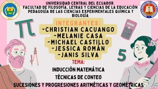 UNIVERSIDAD CENTRAL DEL ECUADOR
FACULTAD DE FILOSOFÍA, LETRAS Y CIENCIAS DE LA EDUCACIÓN
PEDAGOGÍA DE LAS CIENCIAS EXPERIMENTALES QUÍMICA Y
BIOLOGÍA
INTEGRANTES:
-CHRISTIAN CACUANGO
-MELANIE CASA
-MICHAEL CASTILLO
-JESSICA ROMÁN
-JANIS SILVA
TEMA:
Inducción matemática
Técnicas de conteo
sucesiones y progresiones Aritméticas y Geométricas
 