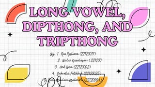 LONG VOWEL,
DIPTHONG, AND
TRIPTHONG
LONG VOWEL,
DIPTHONG, AND
TRIPTHONG
By : 1. Ria Ristiana (22120017)
2. Wulan Kumalasari ( 221200
3. Anik Isma (22120002)
4. Zahrotul Fatikhah (22120025)
5.Ruza Maulana Mahendra (22120054)
 