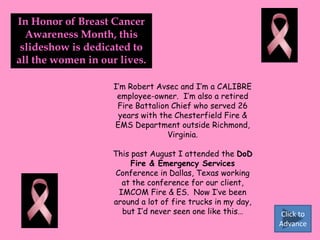 In Honor of Breast Cancer Awareness Month, this slideshow is dedicated to all the women in our lives. I’m Robert Avsec and I’m a CALIBRE employee-owner.  I’m also a retired Fire Battalion Chief who served 26 years with the Chesterfield Fire & EMS Department outside Richmond, Virginia. This past August I attended the DoD Fire & Emergency Services Conference in Dallas, Texas working at the conference for our client, IMCOM Fire & ES.  Now I’ve been around a lot of fire trucks in my day, but I’d never seen one like this… Click to Advance 