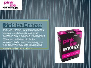 Pink Ice Energy Crystals provide fast 
energy, mental clarity and fresh 
breath in only 5 calories. Packed with 
Vitamins and Minerals that a 
woman’s body craves ensuring you 
can face your day with long lasting 
energy and a clear mind. 
 