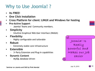 Why to Use Joomla! ?
• Its FREE!
• One Click Installation
• Cross Platform for client: LINUX and Windows for hosting
• Pro-Active Support
– Joomla! Teams and Community members.
• Simplicity
– Intuitive Graphical Web User Interface (WebUI)
• Flexibility
– Highly configurable and tailorable
• Robust
– Extremely stable core infrastructure
• Extensible
– 3rd Party Extension and Plug-In capabilities
• Dynamic Content
– MySQL database driven
Seminar on Joomla and CMS by Pinki Mondal
July 15, 2015 10
Joomla! Is
Really
powerful and
Makes our Job
easier
 