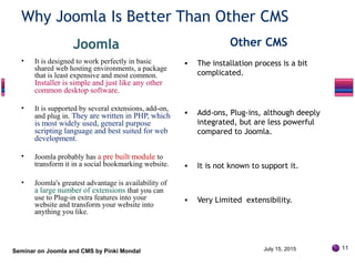 Why Joomla Is Better Than Other CMS
Joomla
• It is designed to work perfectly in basic
shared web hosting environments, a package
that is least expensive and most common.
Installer is simple and just like any other
common desktop software.
• It is supported by several extensions, add-on,
and plug in. They are written in PHP, which
is most widely used, general purpose
scripting language and best suited for web
development.
• Joomla probably has a pre built module to
transform it in a social bookmarking website.
• Joomla's greatest advantage is availability of
a large number of extensions that you can
use to Plug-in extra features into your
website and transform your website into
anything you like.
Other CMS
• The installation process is a bit
complicated.
• Add-ons, Plug-ins, although deeply
integrated, but are less powerful
compared to Joomla.
• It is not known to support it.
• Very Limited extensibility.
Seminar on Joomla and CMS by Pinki Mondal July 15, 2015 11
 