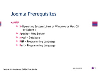 XAMPP
 X-Operating System(Linux or Windows or Mac OS
or Solaris )
 Apache - Web Server
 Mysql - Database
 PHP - Programming Language
 Perl - Programming Language
Seminar on Joomla and CMS by Pinki Mondal
Joomla Prerequisites
July 15, 2015 14
 