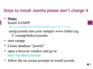 Steps to install Joomla please don’t change it
• Steps:
Install XAMPP
http://www.apachefriends.org/download.php?xampp-win32-1.7.3.exe
unzip joomla into your xampp's www folder (eg
C:xampphtdocsjoomla
• start xampp
• Create database “joomla”
• open a browser window and go to
http://localhost/joomla
• follow the on screen prompts to install joomla
16
The Joomla! Bug Squad
 