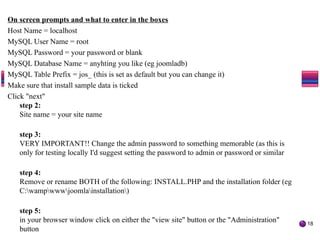 On screen prompts and what to enter in the boxes
Host Name = localhost
MySQL User Name = root
MySQL Password = your password or blank
MySQL Database Name = anyhting you like (eg joomladb)
MySQL Table Prefix = jos_ (this is set as default but you can change it)
Make sure that install sample data is ticked
Click "next"
step 2:
Site name = your site name
step 3:
VERY IMPORTANT!! Change the admin password to something memorable (as this is
only for testing locally I'd suggest setting the password to admin or password or similar
step 4:
Remove or rename BOTH of the following: INSTALL.PHP and the installation folder (eg
C:wampwwwjoomlainstallation)
step 5:
in your browser window click on either the "view site" button or the "Administration"
button
18
The Joomla! Bug Squad
 