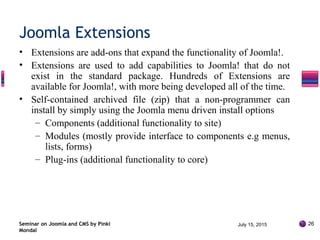 • Extensions are add-ons that expand the functionality of Joomla!.
• Extensions are used to add capabilities to Joomla! that do not
exist in the standard package. Hundreds of Extensions are
available for Joomla!, with more being developed all of the time.
• Self-contained archived file (zip) that a non-programmer can
install by simply using the Joomla menu driven install options
– Components (additional functionality to site)
– Modules (mostly provide interface to components e.g menus,
lists, forms)
– Plug-ins (additional functionality to core)
Seminar on Joomla and CMS by Pinki
Mondal
Joomla Extensions
July 15, 2015 26
 