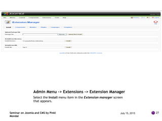 Admin Menu -> Extensions -> Extension Manager
Select the Install menu item in the Extension manager screen
that appears.
Seminar on Joomla and CMS by Pinki
Mondal
July 15, 2015 27
 