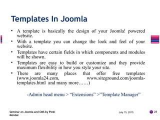 • A template is basically the design of your Joomla! powered
website.
• With a template you can change the look and feel of your
website.
• Templates have certain fields in which components and modules
will be shown.
• Templates are easy to build or customize and they provide
maximum flexibility in how you style your site.
• There are many places that offer free templates
(www.joomla24.com, www.siteground.com/joomla-
templates.html and many more……)
-Admin head menu > “Extensions” >”Template Manager”
Seminar on Joomla and CMS by Pinki
Mondal
Templates In Joomla
July 15, 2015 28
 