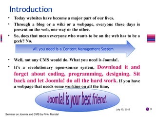 • Today websites have become a major part of our lives.
• Through a blog or a wiki or a webpage, everyone these days is
present on the web, one way or the other.
• So, does that mean everyone who wants to be on the web has to be a
geek? No.
• Well, not any CMS would do. What you need is Joomla!.
• It’s a revolutionary open-source system, Download it and
forget about coding, programming, designing. Sit
back and let Joomla! do all the hard work. If you have
a webpage that needs some working on all the time,
July 15, 2015 3
Seminar on Joomla and CMS by Pinki Mondal
Introduction
All you need is a Content Management System
 