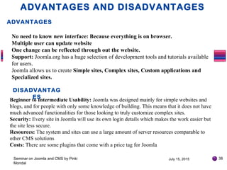 July 15, 2015Seminar on Joomla and CMS by Pinki
Mondal
38
ADVANTAGES AND DISADVANTAGES
ADVANTAGES
No need to know new interface: Because everything is on browser.
Multiple user can update website
One change can be reflected through out the website.
Support: Joomla.org has a huge selection of development tools and tutorials available
for users.
Joomla allows us to create Simple sites, Complex sites, Custom applications and
Specialized sites.
Beginner to Intermediate Usability: Joomla was designed mainly for simple websites and
blogs, and for people with only some knowledge of building. This means that it does not have
much advanced functionalities for those looking to truly customize complex sites.
Security: Every site in Joomla will use its own login details which makes the work easier but
the site less secure.
Resources: The system and sites can use a large amount of server resources comparable to
other CMS solutions
Costs: There are some plugins that come with a price tag for Joomla
DISADVANTAG
ES
 