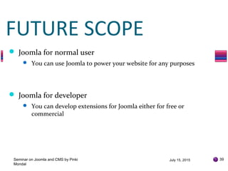 July 15, 2015Seminar on Joomla and CMS by Pinki
Mondal
39
FUTURE SCOPE
 Joomla for normal user
 You can use Joomla to power your website for any purposes
 Joomla for developer
 You can develop extensions for Joomla either for free or
commercial
 