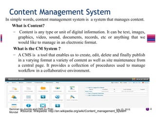 In simple words, content management system is a system that manages content.
What is Content?
– Content is any type or unit of digital information. It can be text, images,
graphics, video, sound, documents, records, etc or anything that we
would like to manage in an electronic format.
What is the CM System ?
– A CMS is a tool that enables us to create, edit, delete and finally publish
in a varying format a variety of content as well as site maintenance from
a central page. It provides a collection of procedures used to manage
workflow in a collaborative environment.
Content Management System
4
#Source: Wikipedia: http://en.wikipedia.org/wiki/Content_management_system
July 15, 2015Seminar on Joomla and CMS by Pinki
Mondal
 