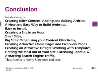 July 15, 2015Seminar on Joomla and CMS by Pinki
Mondal
40
Joomla allows you
Creating Killer Content- Adding and Editing Articles,
A New and Easy Way to Build Websites,
Easy to Install,
Creating a Site in an Hour,
Small Sites,
Big Sites: Organizing your Content Effectively,
Creating Attractive Home Pages and Overview Pages,
Creating an Attractive Design: Working with Templates,
Getting the Most out of Your Site: Extending Joomla, &
Attracting Search Engine Traffic.
Thus Joomla is highly Supported and used.
Conclusion
 